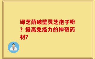 绿芝荫破壁灵芝孢子粉？提高免疫力的神奇药材？