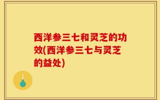 西洋参三七和灵芝的功效(西洋参三七与灵芝的益处)