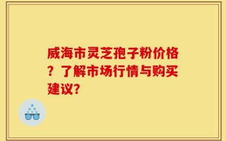 威海市灵芝孢子粉价格？了解市场行情与购买建议？