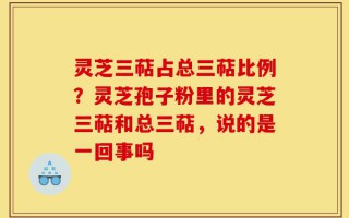 灵芝三萜占总三萜比例？灵芝孢子粉里的灵芝三萜和总三萜，说的是一回事吗