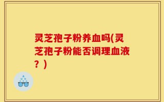 灵芝孢子粉养血吗(灵芝孢子粉能否调理血液？)
