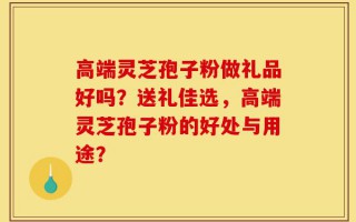 高端灵芝孢子粉做礼品好吗？送礼佳选，高端灵芝孢子粉的好处与用途？