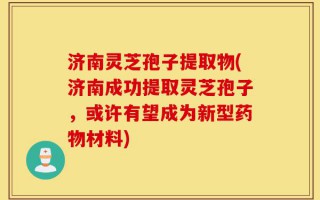 济南灵芝孢子提取物(济南成功提取灵芝孢子，或许有望成为新型药物材料)