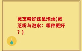 灵芝粉好还是泡水(灵芝粉与泡水：哪种更好？)