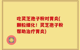吃灵芝孢子粉对胃炎(颗粒细化！灵芝孢子粉帮助治疗胃炎)