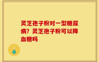 灵芝孢子粉对一型糖尿病？灵芝孢子粉可以降血糖吗