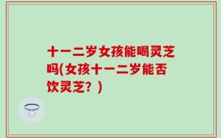 十一二岁女孩能喝灵芝吗(女孩十一二岁能否饮灵芝？)