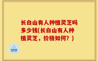 长白山有人种植灵芝吗多少钱(长白山有人种植灵芝，价格如何？)