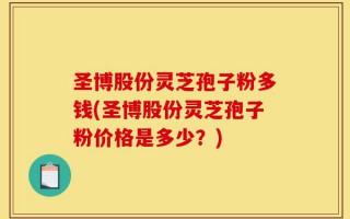 圣博股份灵芝孢子粉多钱(圣博股份灵芝孢子粉价格是多少？)
