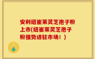 安利纽崔莱灵芝孢子粉上市(纽崔莱灵芝孢子粉强势进驻市场！)