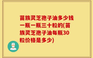 苗族灵芝孢子油多少钱一瓶一瓶三十粒的(苗族灵芝孢子油每瓶30粒价格是多少)