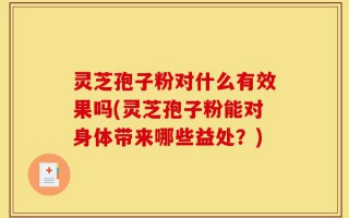 灵芝孢子粉对什么有效果吗(灵芝孢子粉能对身体带来哪些益处？)