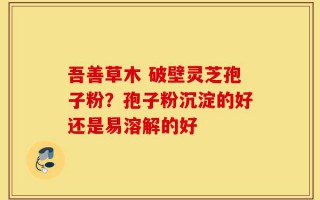 吾善草木 破壁灵芝孢子粉？孢子粉沉淀的好还是易溶解的好