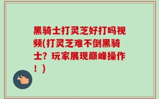 黑骑士打灵芝好打吗视频(打灵芝难不倒黑骑士？玩家展现巅峰操作！)
