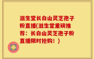 滋生堂长白山灵芝孢子粉直播(滋生堂重磅推荐：长白山灵芝孢子粉直播限时抢购！)