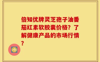 倍知优牌灵芝孢子油番茄红素软胶囊价格？了解健康产品的市场行情？