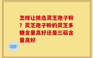 怎样让挑选灵芝孢子粉？灵芝孢子粉的灵芝多糖含量高好还是三萜含量高好