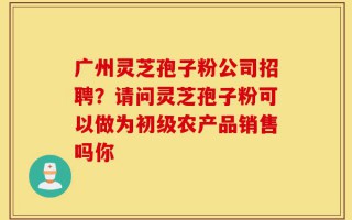 广州灵芝孢子粉公司招聘？请问灵芝孢子粉可以做为初级农产品销售吗你