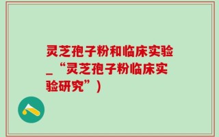灵芝孢子粉和临床实验_“灵芝孢子粉临床实验研究”)