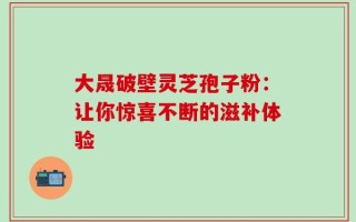 大晟破壁灵芝孢子粉：让你惊喜不断的滋补体验