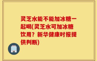 灵芝水能不能加冰糖一起喝(灵芝水可加冰糖饮用？新华健康时报提供判断)