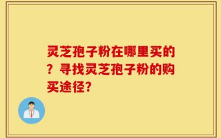 灵芝孢子粉在哪里买的？寻找灵芝孢子粉的购买途径？