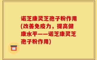 诺芝康灵芝孢子粉作用(改善免疫力，提高健康水平——诺芝康灵芝孢子粉作用)