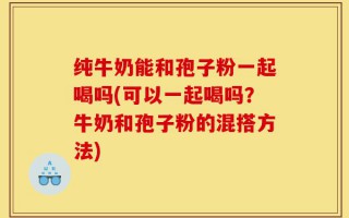 纯牛奶能和孢子粉一起喝吗(可以一起喝吗？牛奶和孢子粉的混搭方法)