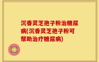 沉香灵芝孢子粉治糖尿病(沉香灵芝孢子粉可帮助治疗糖尿病)