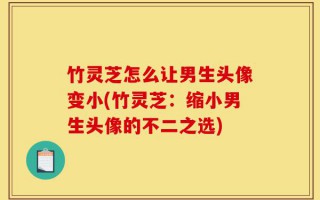 竹灵芝怎么让男生头像变小(竹灵芝：缩小男生头像的不二之选)