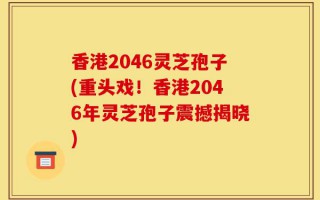 香港2046灵芝孢子(重头戏！香港2046年灵芝孢子震撼揭晓)