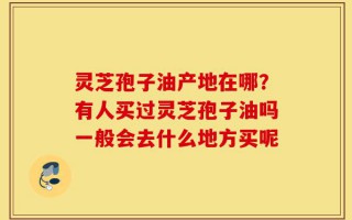 灵芝孢子油产地在哪？有人买过灵芝孢子油吗一般会去什么地方买呢