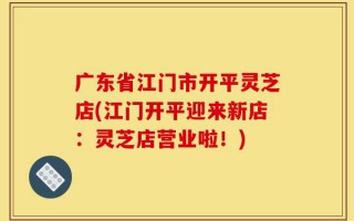广东省江门市开平灵芝店(江门开平迎来新店：灵芝店营业啦！)