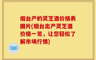 烟台产的灵芝酒价格表图片(烟台出产灵芝酒价格一览，让您轻松了解市场行情)
