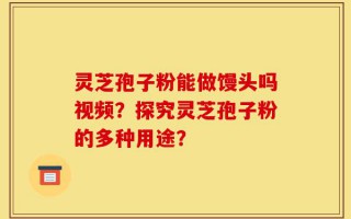 灵芝孢子粉能做馒头吗视频？探究灵芝孢子粉的多种用途？