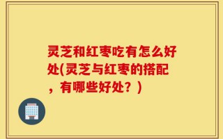 灵芝和红枣吃有怎么好处(灵芝与红枣的搭配，有哪些好处？)
