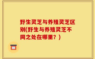 野生灵芝与养殖灵芝区别(野生与养殖灵芝不同之处在哪里？)