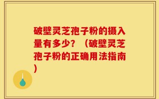 破壁灵芝孢子粉的摄入量有多少？（破壁灵芝孢子粉的正确用法指南）