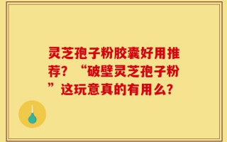 灵芝孢子粉胶囊好用推荐？“破壁灵芝孢子粉”这玩意真的有用么？