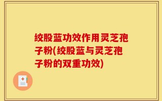 绞股蓝功效作用灵芝孢子粉(绞股蓝与灵芝孢子粉的双重功效)