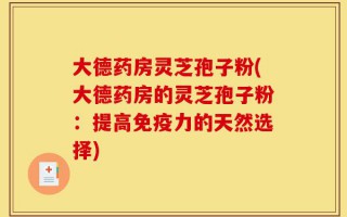 大德药房灵芝孢子粉(大德药房的灵芝孢子粉：提高免疫力的天然选择)