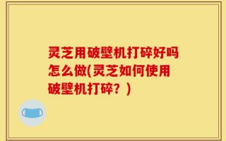 灵芝用破壁机打碎好吗怎么做(灵芝如何使用破壁机打碎？)