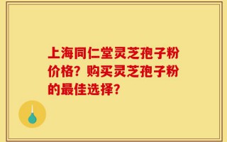 上海同仁堂灵芝孢子粉价格？购买灵芝孢子粉的最佳选择？