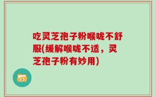 吃灵芝孢子粉喉咙不舒服(缓解喉咙不适，灵芝孢子粉有妙用)