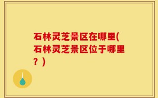 石林灵芝景区在哪里(石林灵芝景区位于哪里？)