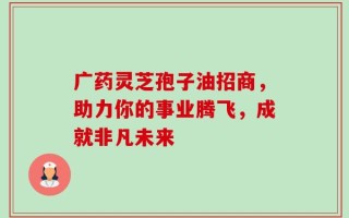 广药灵芝孢子油招商，助力你的事业腾飞，成就非凡未来