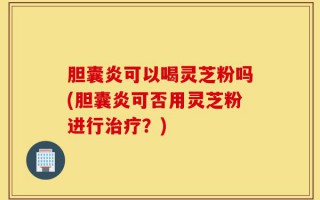 胆囊炎可以喝灵芝粉吗(胆囊炎可否用灵芝粉进行治疗？)
