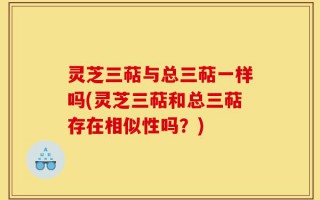灵芝三萜与总三萜一样吗(灵芝三萜和总三萜存在相似性吗？)