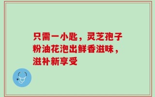只需一小匙，灵芝孢子粉油花泡出鲜香滋味，滋补新享受