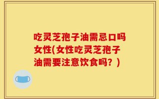吃灵芝孢子油需忌口吗女性(女性吃灵芝孢子油需要注意饮食吗？)